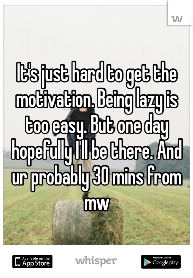 It's just hard to get the motivation. Being lazy is too easy. But one day hopefully I'll be there. And ur probably 30 mins from mw