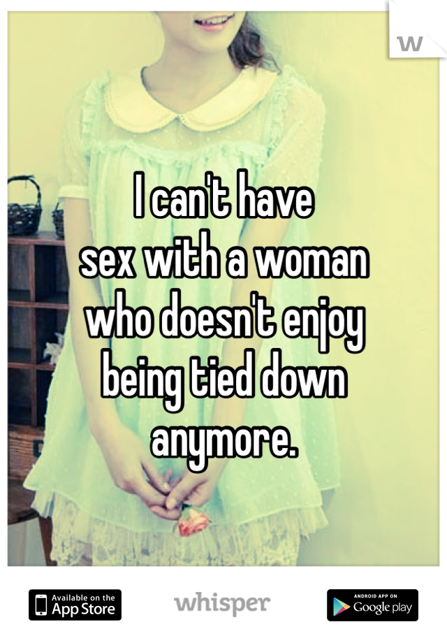 I can't have
sex with a woman
who doesn't enjoy
being tied down
anymore.