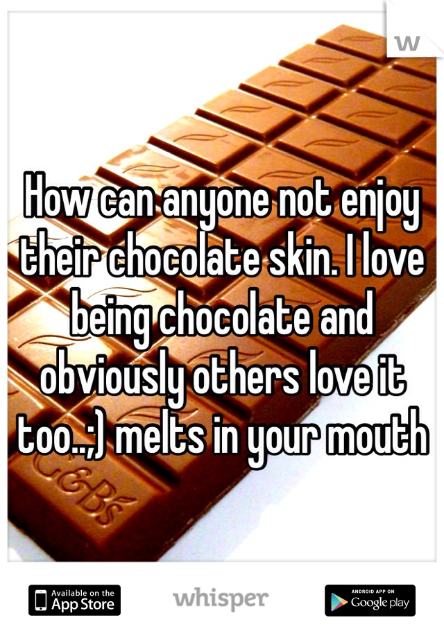 How can anyone not enjoy their chocolate skin. I love being chocolate and obviously others love it too..;) melts in your mouth