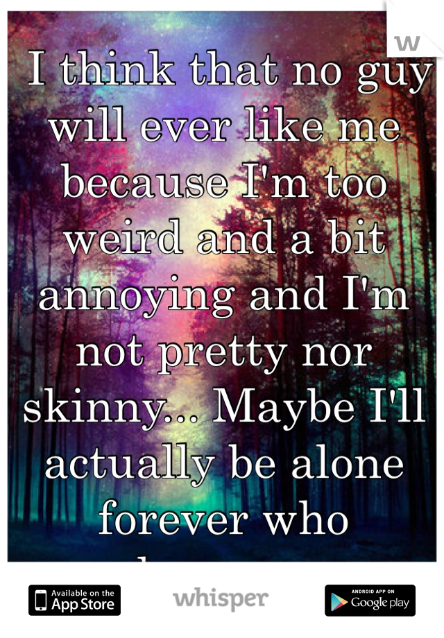  I think that no guy will ever like me because I'm too weird and a bit annoying and I'm not pretty nor skinny... Maybe I'll actually be alone forever who knows... 