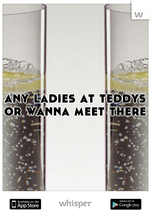 any ladies at teddys or wanna meet there 