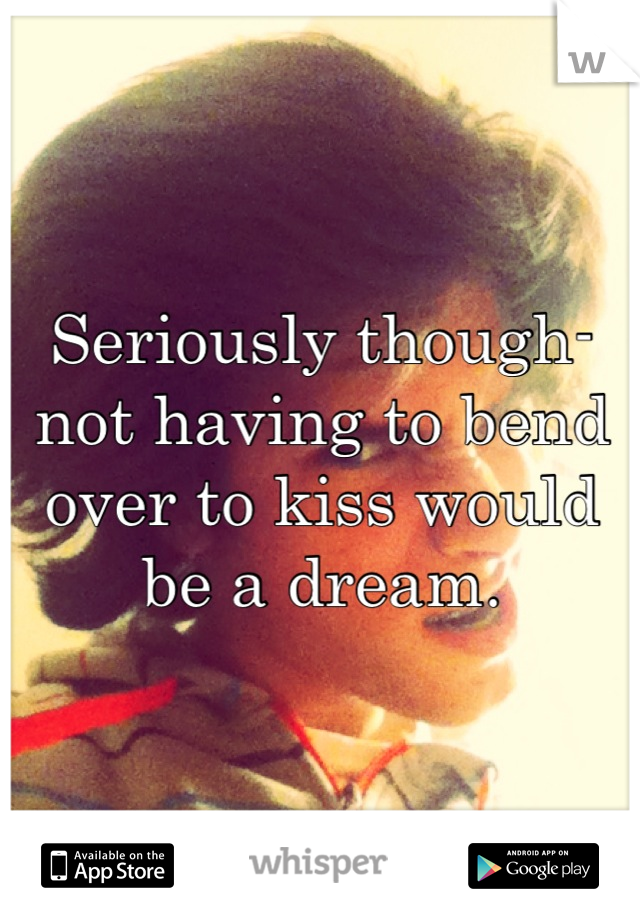 Seriously though- not having to bend over to kiss would be a dream.