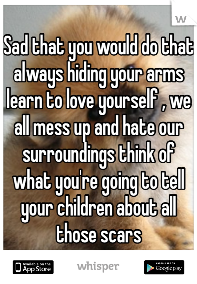 Sad that you would do that always hiding your arms learn to love yourself , we all mess up and hate our surroundings think of what you're going to tell your children about all those scars 