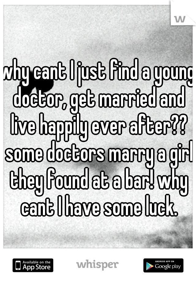 why cant I just find a young doctor, get married and live happily ever after?? some doctors marry a girl they found at a bar! why cant I have some luck.