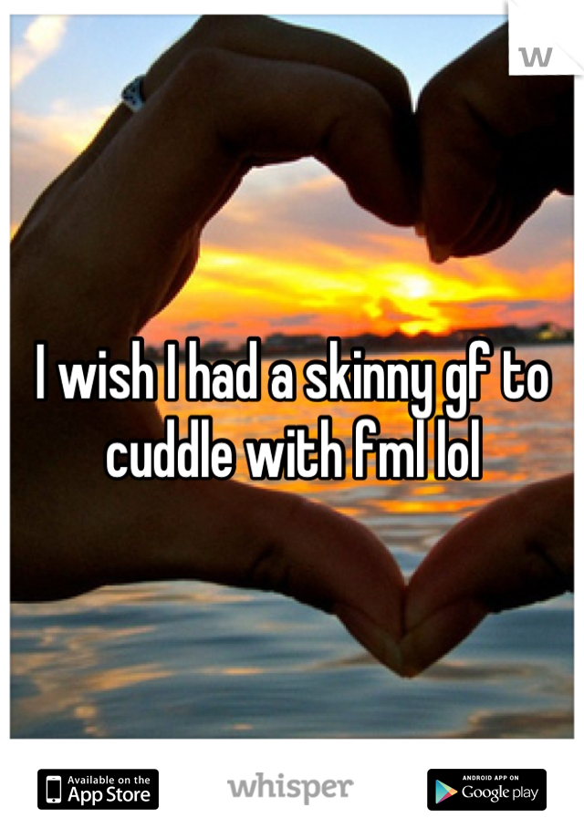 I wish I had a skinny gf to cuddle with fml lol