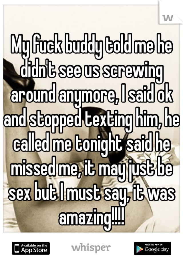 My fuck buddy told me he didn't see us screwing around anymore, I said ok and stopped texting him, he called me tonight said he missed me, it may just be sex but I must say, it was amazing!!!!