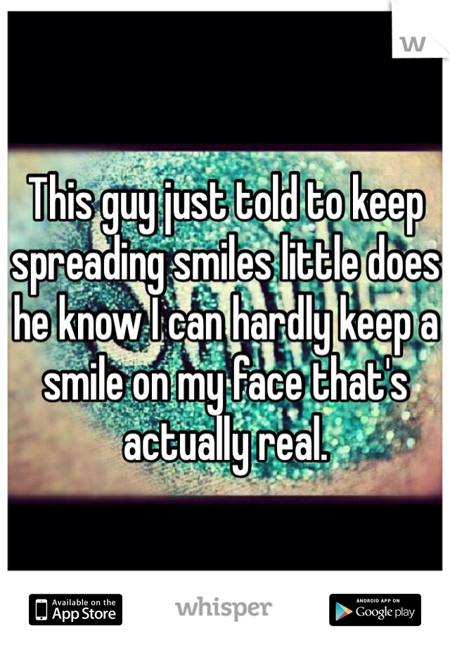 This guy just told to keep spreading smiles little does he know I can hardly keep a smile on my face that's actually real. 