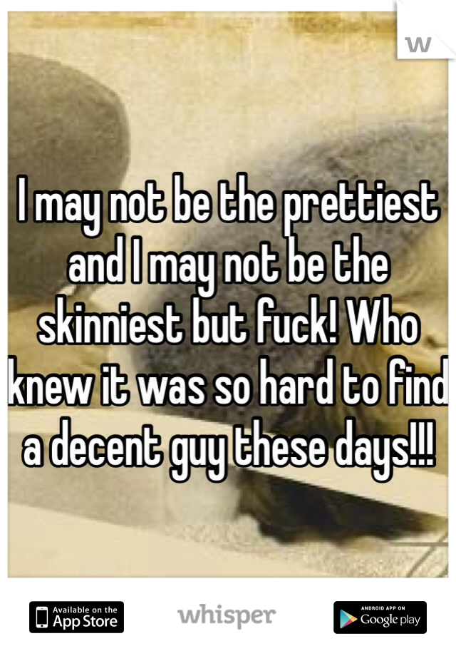 I may not be the prettiest and I may not be the skinniest but fuck! Who knew it was so hard to find a decent guy these days!!! 