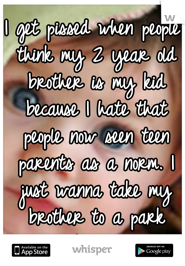 I get pissed when people think my 2 year old brother is my kid because I hate that people now seen teen parents as a norm. I just wanna take my brother to a park without being judged. 