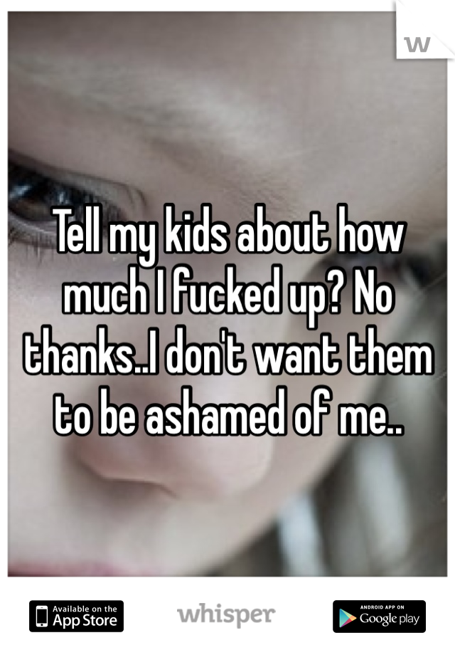 Tell my kids about how much I fucked up? No thanks..I don't want them to be ashamed of me..