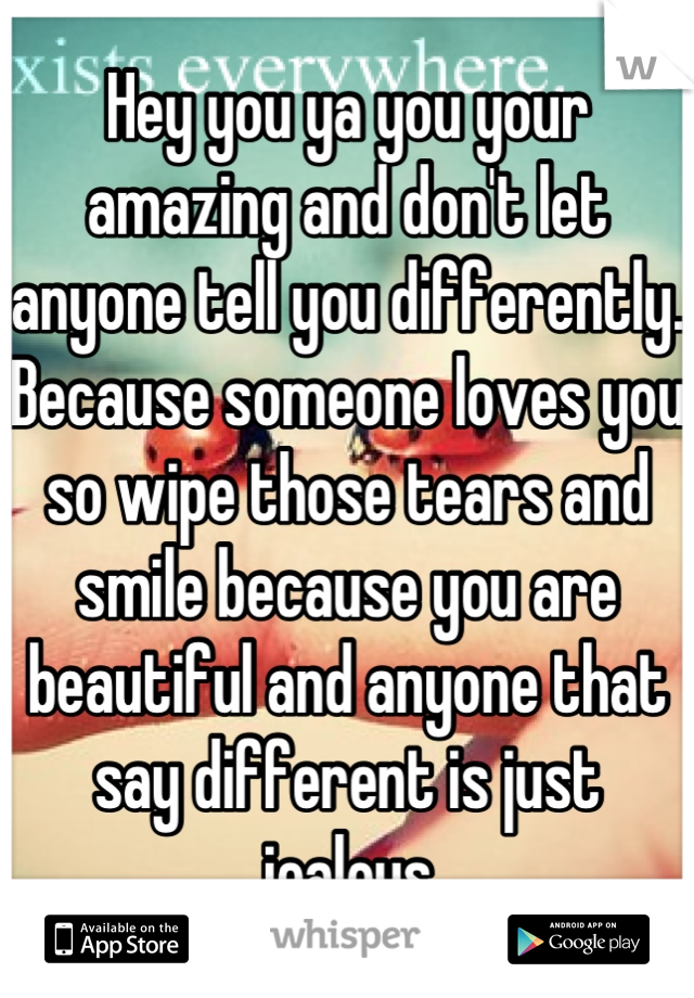 Hey you ya you your amazing and don't let anyone tell you differently. Because someone loves you so wipe those tears and smile because you are beautiful and anyone that say different is just jealous