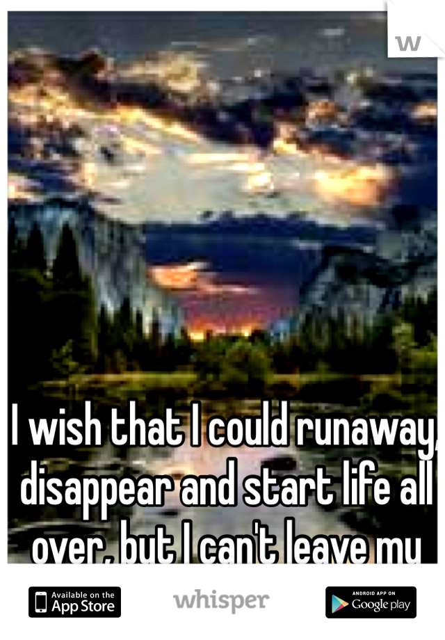 I wish that I could runaway, disappear and start life all over, but I can't leave my husband or kids behind..