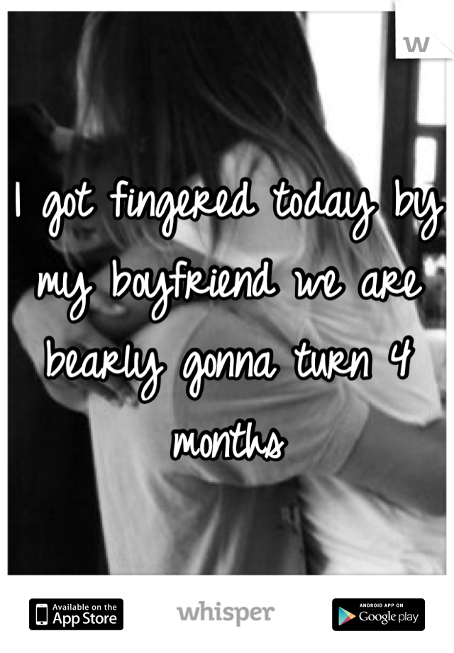 I got fingered today by my boyfriend we are bearly gonna turn 4 months 