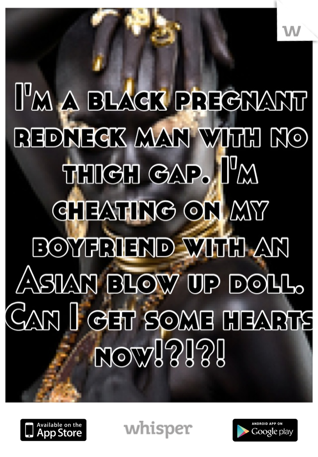 I'm a black pregnant redneck man with no thigh gap. I'm cheating on my boyfriend with an Asian blow up doll. Can I get some hearts now!?!?!