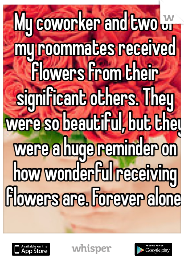 My coworker and two of my roommates received flowers from their significant others. They were so beautiful, but they were a huge reminder on how wonderful receiving flowers are. Forever alone. 