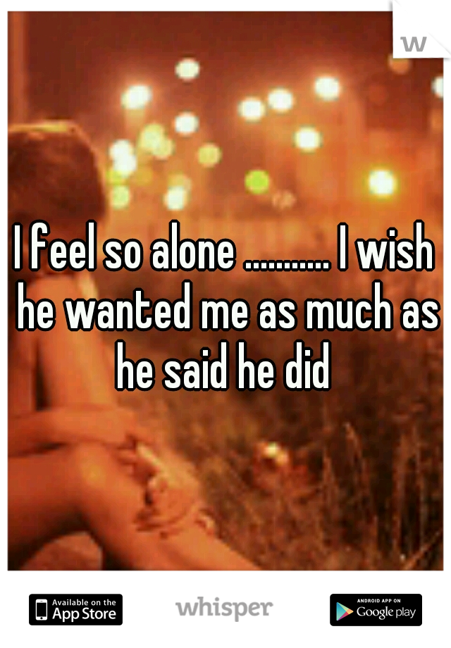 I feel so alone ........... I wish he wanted me as much as he said he did 