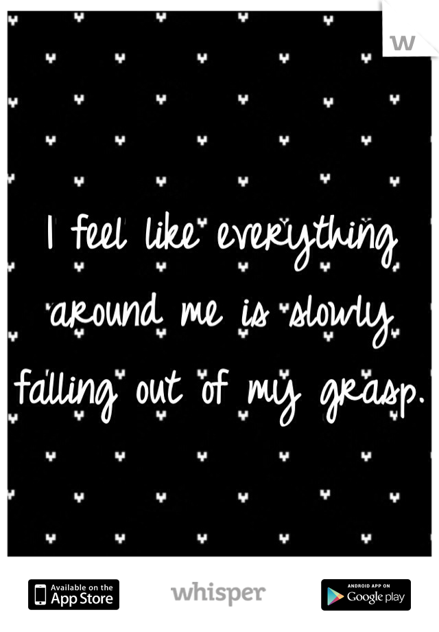 I feel like everything around me is slowly falling out of my grasp.