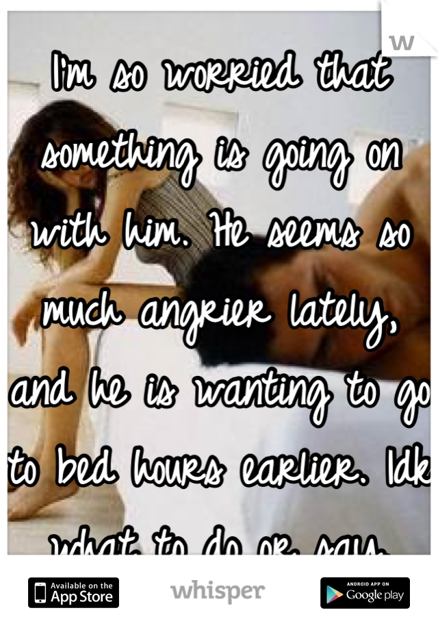 I'm so worried that something is going on with him. He seems so much angrier lately, and he is wanting to go to bed hours earlier. Idk what to do or say.