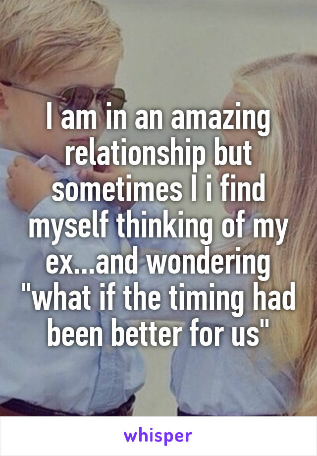 I am in an amazing relationship but sometimes I i find myself thinking of my ex...and wondering "what if the timing had been better for us"