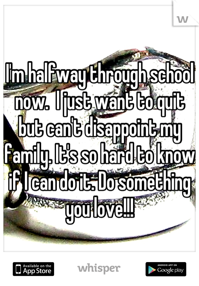 I'm halfway through school now.  I just want to quit but can't disappoint my family. It's so hard to know if I can do it. Do something you love!!!