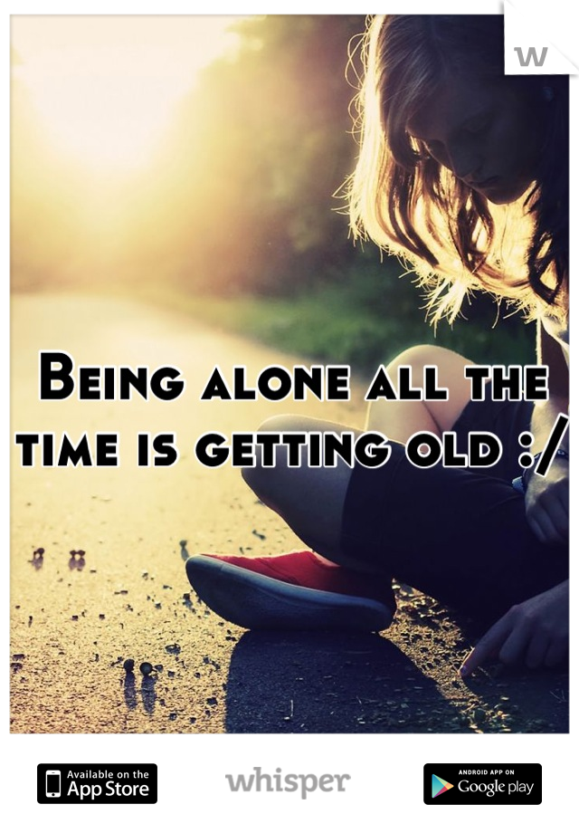 Being alone all the time is getting old :/ 