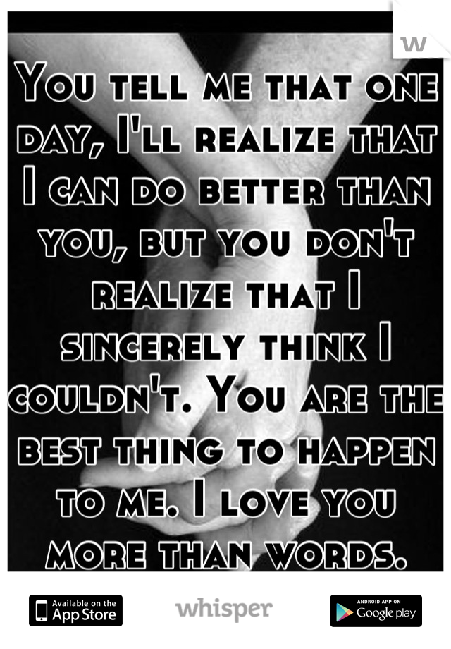 You tell me that one day, I'll realize that I can do better than you, but you don't realize that I sincerely think I couldn't. You are the best thing to happen to me. I love you more than words.