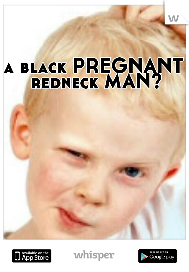 a black PREGNANT redneck MAN?