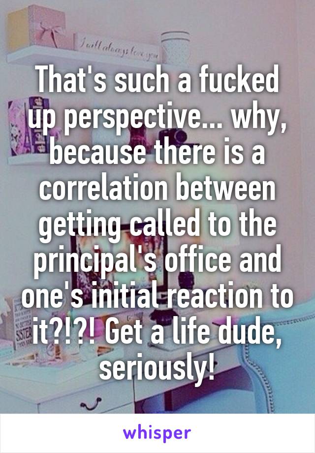 That's such a fucked up perspective... why, because there is a correlation between getting called to the principal's office and one's initial reaction to it?!?! Get a life dude, seriously!