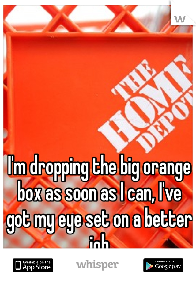 I'm dropping the big orange box as soon as I can, I've got my eye set on a better job 