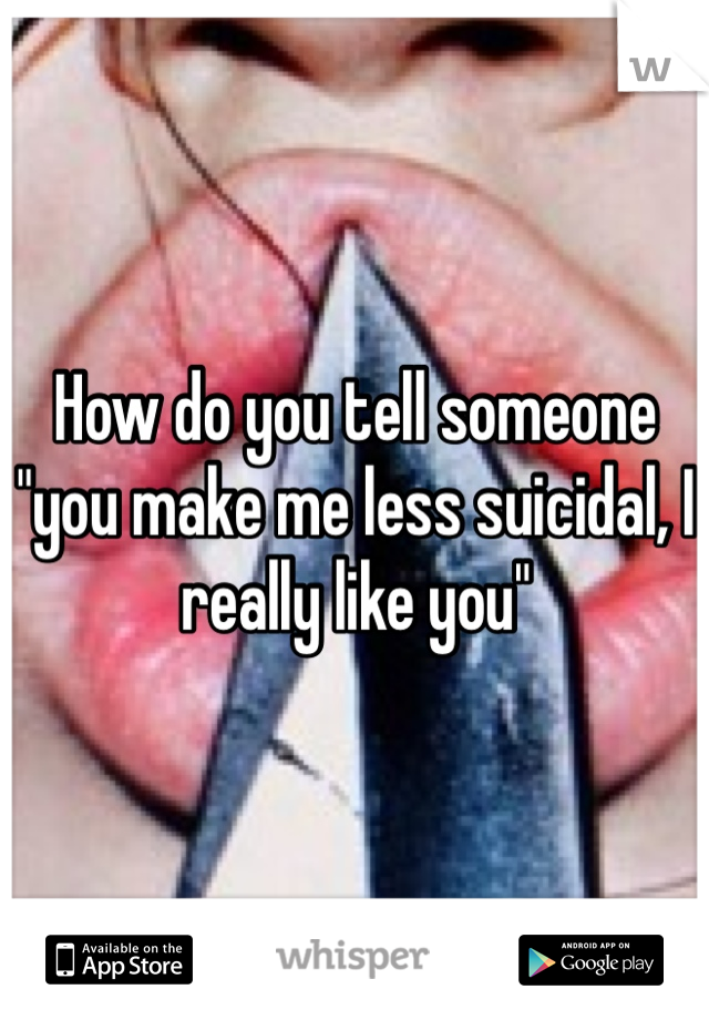 How do you tell someone "you make me less suicidal, I really like you"