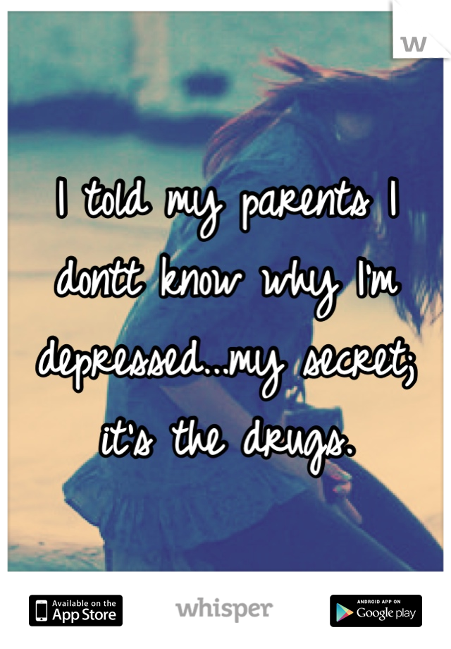 I told my parents I dontt know why I'm depressed...my secret; it's the drugs.