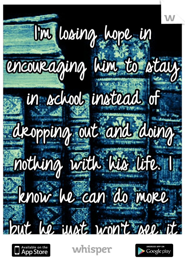 I'm losing hope in encouraging him to stay in school instead of dropping out and doing nothing with his life. I know he can do more but he just won't see it