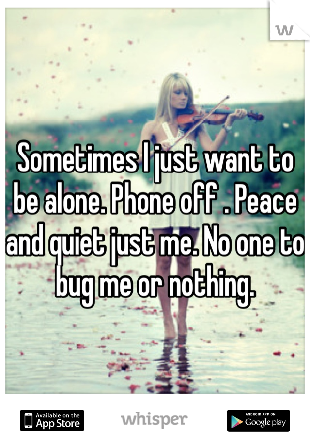 Sometimes I just want to be alone. Phone off . Peace and quiet just me. No one to bug me or nothing.