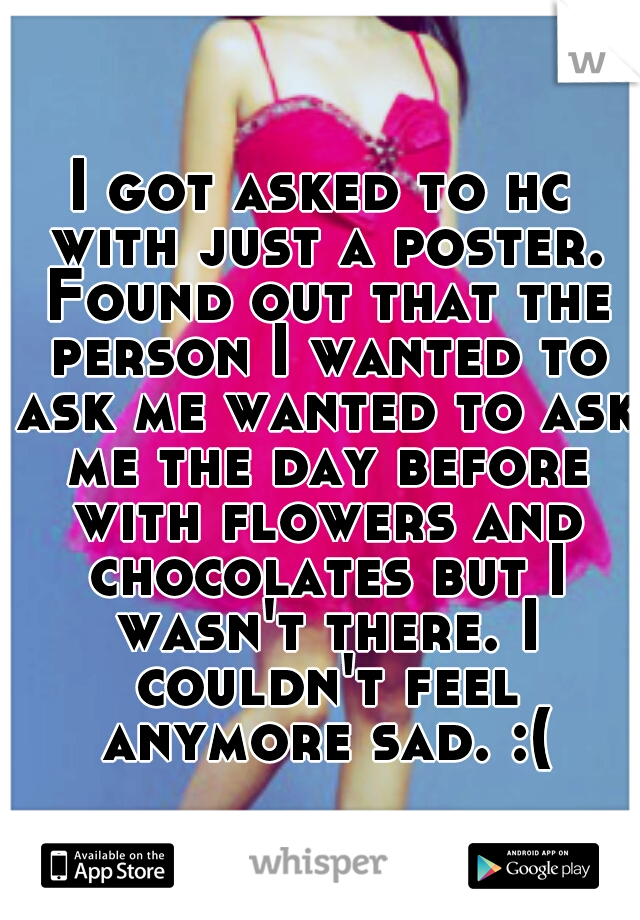 I got asked to hc with just a poster. Found out that the person I wanted to ask me wanted to ask me the day before with flowers and chocolates but I wasn't there. I couldn't feel anymore sad. :(