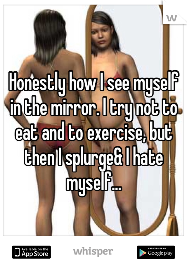 Honestly how I see myself in the mirror. I try not to eat and to exercise, but then I splurge& I hate myself...