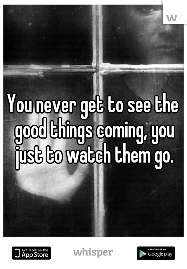 You never get to see the good things coming, you just to watch them go.