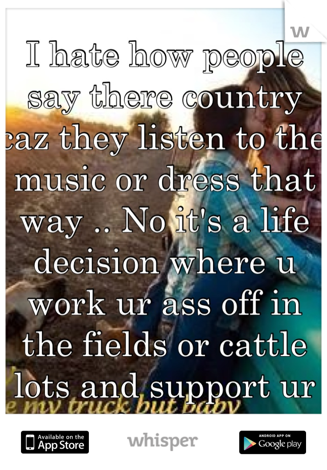 I hate how people say there country caz they listen to the music or dress that way .. No it's a life decision where u work ur ass off in the fields or cattle lots and support ur family. 