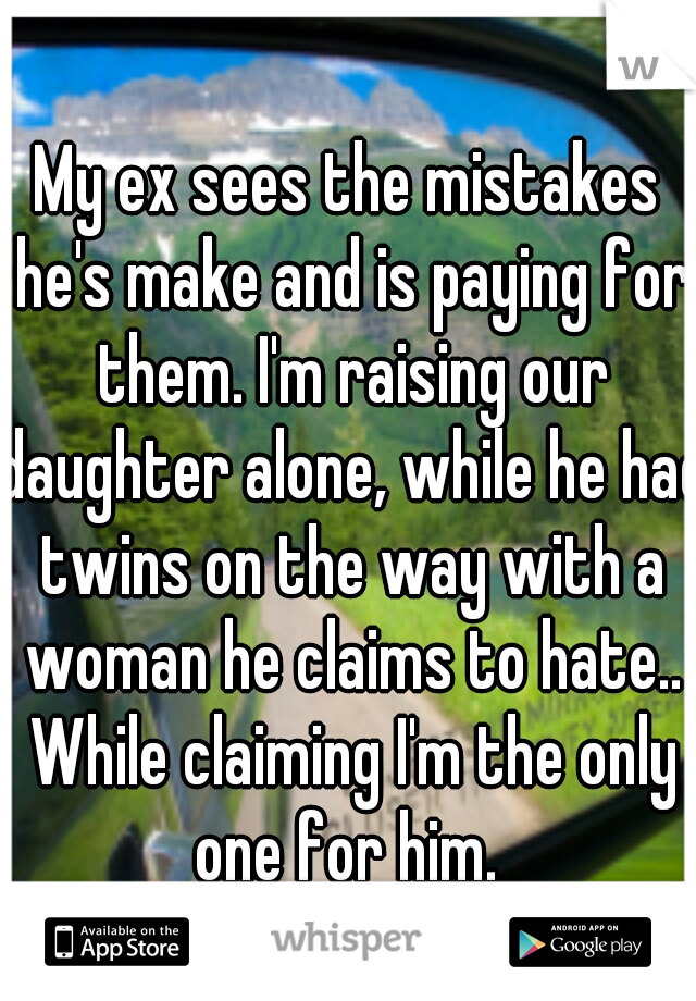 My ex sees the mistakes he's make and is paying for them. I'm raising our daughter alone, while he had twins on the way with a woman he claims to hate.. While claiming I'm the only one for him. 