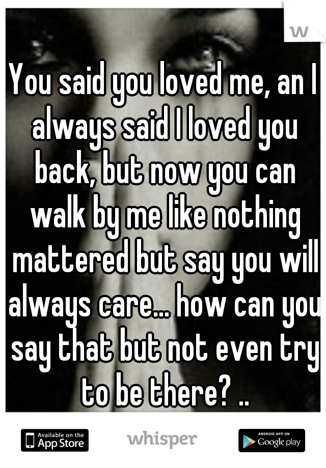 You said you loved me, an I always said I loved you back, but now you can walk by me like nothing mattered but say you will always care... how can you say that but not even try to be there? ..