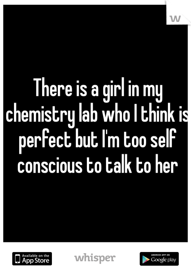 There is a girl in my chemistry lab who I think is perfect but I'm too self conscious to talk to her