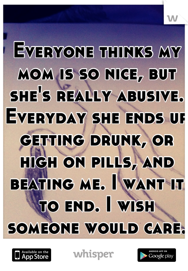 Everyone thinks my mom is so nice, but she's really abusive. Everyday she ends up getting drunk, or high on pills, and beating me. I want it to end. I wish someone would care.