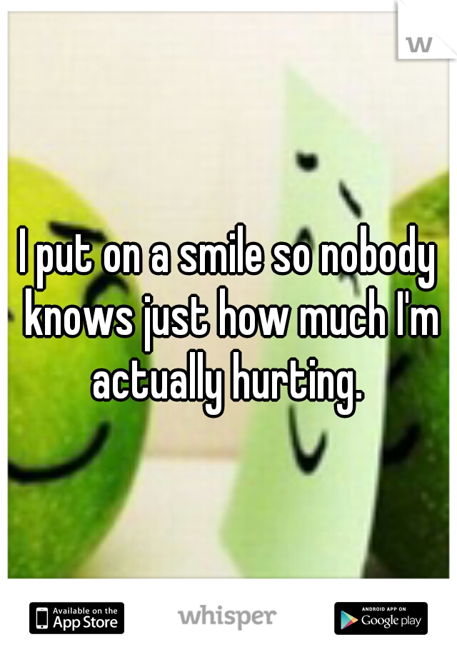 I put on a smile so nobody knows just how much I'm actually hurting. 