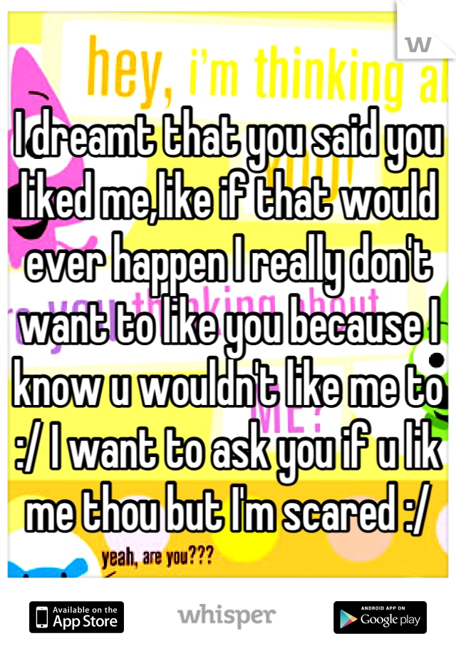 I dreamt that you said you liked me,like if that would ever happen I really don't want to like you because I know u wouldn't like me to :/ I want to ask you if u lik me thou but I'm scared :/