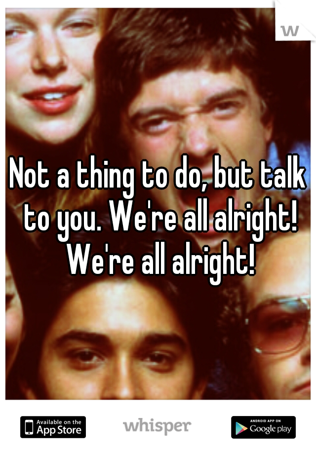 Not a thing to do, but talk to you. We're all alright! We're all alright!