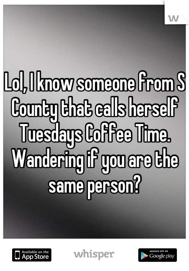 Lol, I know someone from S County that calls herself Tuesdays Coffee Time.  Wandering if you are the same person?