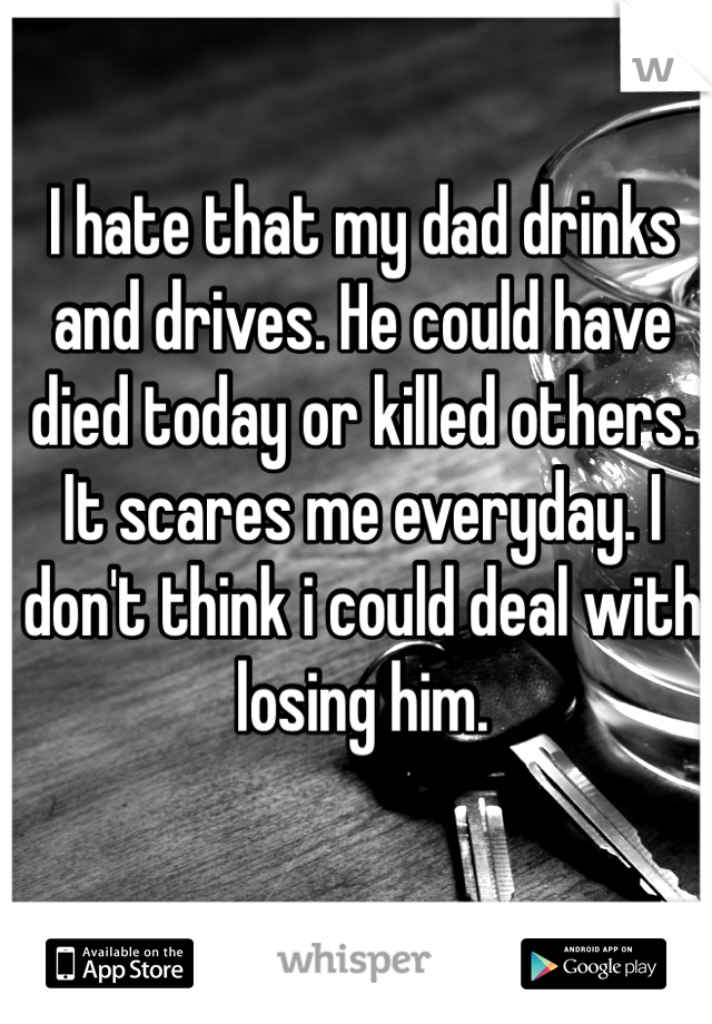 I hate that my dad drinks and drives. He could have died today or killed others. It scares me everyday. I don't think i could deal with losing him. 