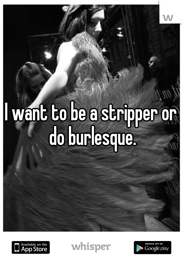 I want to be a stripper or do burlesque.