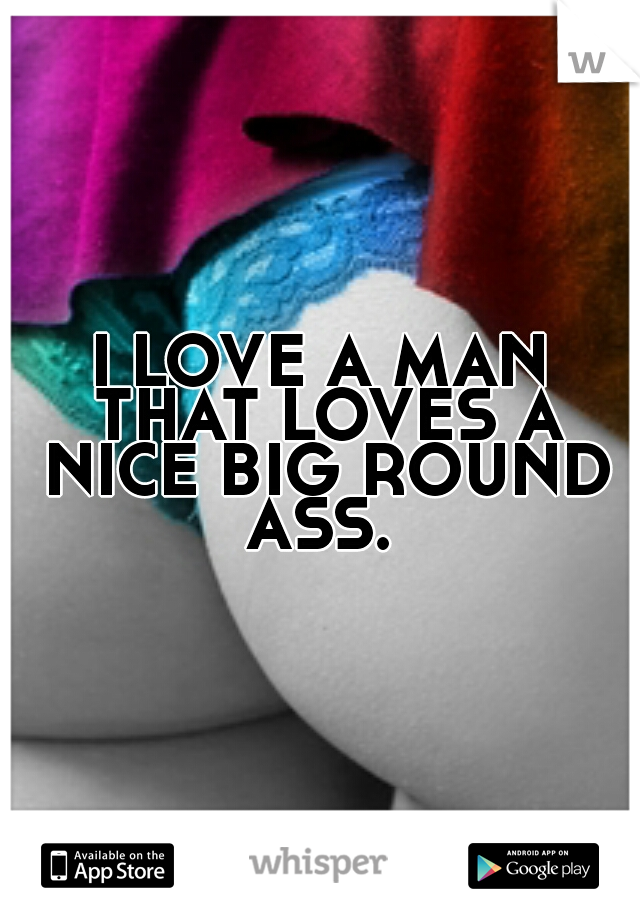 I LOVE A MAN THAT LOVES A NICE BIG ROUND ASS. 