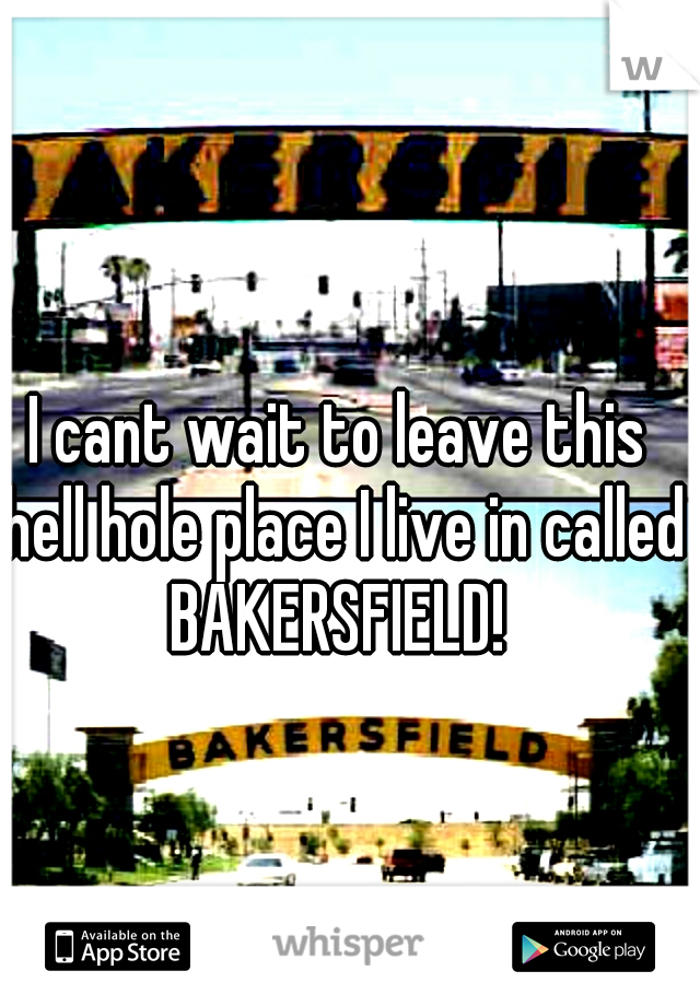 I cant wait to leave this hell hole place I live in called BAKERSFIELD! 