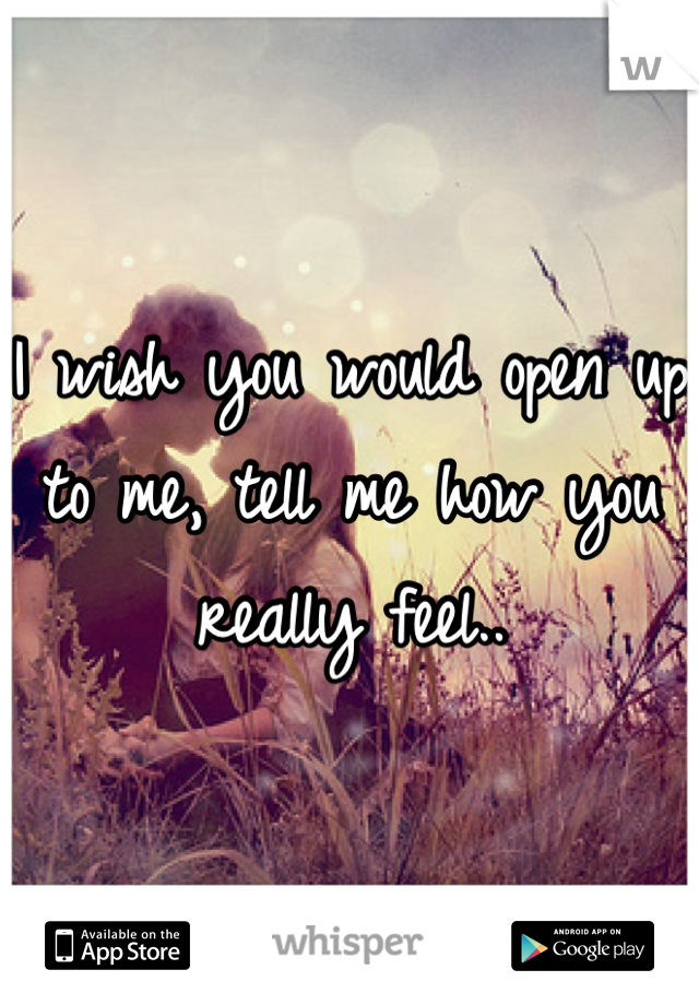 I wish you would open up to me, tell me how you really feel..